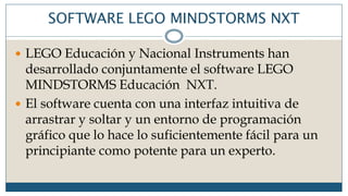 SOFTWARE LEGO MINDSTORMS NXT
 LEGO Educación y Nacional Instruments han
desarrollado conjuntamente el software LEGO
MINDSTORMS Educación NXT.
 El software cuenta con una interfaz intuitiva de
arrastrar y soltar y un entorno de programación
gráfico que lo hace lo suficientemente fácil para un
principiante como potente para un experto.
 