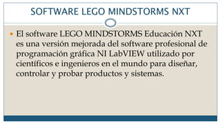 SOFTWARE LEGO MINDSTORMS NXT
 El software LEGO MINDSTORMS Educación NXT
es una versión mejorada del software profesional de
programación gráfica NI LabVIEW utilizado por
científicos e ingenieros en el mundo para diseñar,
controlar y probar productos y sistemas.
 