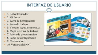 INTERFAZ DE USUARIO
 1. Robot Educador
 2. Mi Portal
 3. Barra de herramientas
 4. Zona de trabajo
 5. Ventana Ayuda contextual
 6. Mapa de zona de trabajo
 7. Paleta de programación
 8. Panel de configuración
 9. Controlador
 10. Ventana del NXT
 