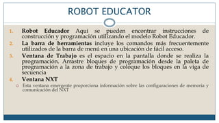 ROBOT EDUCATOR
1. Robot Educador Aquí se pueden encontrar instrucciones de
construcción y programación utilizando el modelo Robot Educador.
2. La barra de herramientas incluye los comandos más frecuentemente
utilizados de la barra de menú en una ubicación de fácil acceso.
3. Ventana de Trabajo es el espacio en la pantalla donde se realiza la
programación. Arrastre bloques de programación desde la paleta de
programación a la zona de trabajo y coloque los bloques en la viga de
secuencia
4. Ventana NXT
 Esta ventana emergente proporciona información sobre las configuraciones de memoria y
comunicación del NXT
 