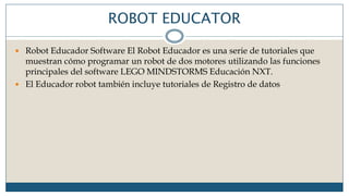 ROBOT EDUCATOR
 Robot Educador Software El Robot Educador es una serie de tutoriales que
muestran cómo programar un robot de dos motores utilizando las funciones
principales del software LEGO MINDSTORMS Educación NXT.
 El Educador robot también incluye tutoriales de Registro de datos
 