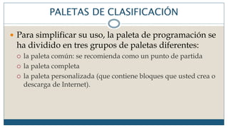 PALETAS DE CLASIFICACIÓN
 Para simplificar su uso, la paleta de programación se
ha dividido en tres grupos de paletas diferentes:
 la paleta común: se recomienda como un punto de partida
 la paleta completa
 la paleta personalizada (que contiene bloques que usted crea o
descarga de Internet).
 