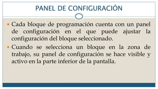 PANEL DE CONFIGURACIÓN
 Cada bloque de programación cuenta con un panel
de configuración en el que puede ajustar la
configuración del bloque seleccionado.
 Cuando se selecciona un bloque en la zona de
trabajo, su panel de configuración se hace visible y
activo en la parte inferior de la pantalla.
 