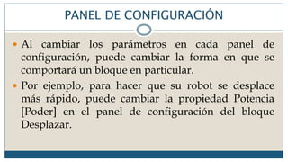 PANEL DE CONFIGURACIÓN
 Al cambiar los parámetros en cada panel de
configuración, puede cambiar la forma en que se
comportará un bloque en particular.
 Por ejemplo, para hacer que su robot se desplace
más rápido, puede cambiar la propiedad Potencia
[Poder] en el panel de configuración del bloque
Desplazar.
 