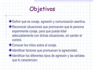 Objetivos Definir qué es coraje, agresión y comunicación asertiva. Reconocer situaciones que promueven que la persona experimente coraje, para que pueda lidiar adecuadamente con dichas situaciones, sin perder el control. Conocer los mitos sobre el coraje. Identificar factores que promuevan la agresividad. Identificar los diferentes tipos de agresión y las señales que lo caracterizan. 