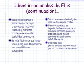 Ideas irracionales de Ellis  (continuación)… Si algo es peligroso  ó  atemorizante, hay que preocuparse mucho al respecto y recrearse constantemente en la posibilidad que ocurra. Es más fácil evitar que hacer frente a algunas dificultades ó responsabilidades personales. Siempre se necesita de alguien más fuerte en quien confiar. Un suceso pasado es importante determinante de la conducta presente, porque si algo nos afectó mucho, continuará afectándonos indefinidamente. Uno debe estar permanentemente preocupado por los problemas de los demás. 