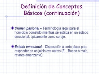 Definición de Conceptos Básicos (continuación) Crimen pasional  – Terminología legal para el homicidio cometido mientras se estaba en un estado emocional, tipicamente como coraje. Estado emocional  – Disposición a corto plazo para responder en un juicio evaluativo (Ej.  Bueno ó malo, retante-amenzante ). 