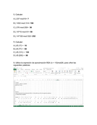 5. Calcular:
A.) 237 mod10= 7
B.) 1452 mod 314= 196
C.) 2^8 mod 200= 56
D.) 10^15 mod 61= 50
D.) 14^100 mod 532= 252
7. Calcular:
A.) Ø (17) = 16
B.) Ø (77) = 60
C.) Ø (131) = 130
D.) Ø (200) = 80
9. Utilice la expresión de aproximación RSA (n + 15)mod28, para cifrar las
siguientes palabras:
 