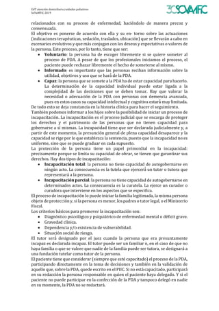 GdT	atención	domiciliaria	cuidados	paliativos	
SoVaMFiC	2019		
relacionados	 con	 su	 proceso	 de	 enfermedad,	 haciéndolo	 de	 manera	 precoz	 y	
consensuada.	
El	 objetivo	 es	 ponerse	 de	 acuerdo	 con	 ella	 y	 su	 en-	 torno	 sobre	 las	 actuaciones	
(indicaciones	terapéuticas,	sedación,	traslados,	ubicación)	que	se	llevarán	a	cabo	en	
escenarios	evolutivos	y	que	más	conjugan	con	los	deseos	y	expectativas	o	valores	de	
la	persona.	Este	proceso,	por	lo	tanto,	tiene	que	ser:	
• Voluntario:	 la	 persona	 ha	 de	 escoger	 libremente	 si	 se	 quiere	 someter	 al	
proceso	de	PDA.	A	pesar	de	que	los	profesionales	iniciamos	el	proceso,	el	
paciente	puede	rechazar	libremente	el	hecho	de	someterse	al	mismo.	
• Informado:	es	importante	que	las	personas	reciban	información	sobre	la	
utilidad,	objetivos	y	uso	que	se	hará́	de	la	PDA.	
• Capaz:	la	persona	que	se	somete	a	la	PDA	ha	de	estar	capacidad	para	hacerlo.	
La	 determinación	 de	 la	 capacidad	 individual	 puede	 estar	 ligada	 a	 la	
complejidad	 de	 las	 decisiones	 que	 se	 deben	 tomar.	 Hay	 que	 valorar	 la	
necesidad	 o	 adecuación	 de	 la	 PDA	 con	 personas	 con	 demencia	 avanzada,	
pues	en	estos	casos	su	capacidad	intelectual	y	cognitiva	estará́	muy	limitada.	
De	todo	esto	se	deja	constancia	en	la	historia	clínica	para	hacer	el	seguimiento.	
También	podemos	informar	a	los	hijos	sobre	la	posibilidad	de	iniciar	un	proceso	de	
incapacitación.	La	incapacitación	es	el	proceso	judicial	que	se	encarga	de	proteger	
los	 derechos	 y	 el	 patrimonio	 de	 las	 personas	 que	 no	 tienen	 capacidad	 para	
gobernarse	a	sı́	mismas.	La	incapacidad	tiene	que	ser	declarada	judicialmente	y,	a	
partir	de	este	momento,	la	presunción	general	de	plena	capacidad	desaparece	y	la	
capacidad	se	rige	por	lo	que	establezca	la	sentencia,	puesto	que	la	incapacidad	no	es	
uniforme,	sino	que	se	puede	graduar	en	cada	supuesto.	
La	 protección	 de	 la	 persona	 tiene	 un	 papel	 primordial	 en	 la	 incapacidad:	
precisamente	porque	se	limita	su	capacidad	de	obrar,	se	tienen	que	garantizar	sus	
derechos.	Hay	dos	tipos	de	incapacitación:	
• Incapacitación	total:	la	persona	no	tiene	capacidad	de	autogobernarse	en	
ningún	acto.	La	consecuencia	es	la	tutela	que	ejercerá́	un	tutor	o	tutora	que	
representará	a	la	persona.	
• Incapacitación	parcial:	la	persona	no	tiene	capacidad	de	autogobernarse	en	
determinados	actos.	La	consecuencia	es	la	curatela.	La	ejerce	un	curador	o	
curadora	que	interviene	en	los	aspectos	que	se	especifica.	
El	proceso	de	incapacitación	lo	puede	iniciar	la	familia	legitimada,	la	misma	persona	
objeto	de	protección	y,	si	la	persona	es	menor,	los	padres	o	tutor	legal,	o	el	Ministerio	
Fiscal.	
Los	criterios	básicos	para	promover	la	incapacitación	son:	
• Diagnóstico	psicológico	y	psiquiátrico	de	enfermedad	mental	o	déficit	grave.	
• Gravedad	clínica.	
• Dependencia	y/o	existencia	de	vulnerabilidad.		
• Situación	social	de	riesgo.	
El	 tutor	 será́	 designado	 por	 el	 juez	 cuando	 la	 persona	 que	 era	 presuntamente	
incapaz	es	declarada	incapaz.	El	tutor	puede	ser	un	familiar	o,	en	el	caso	de	que	no	
haya	familia	o	que	se	valore	que	nadie	de	la	familia	puede	ser	tutora,	se	designará	a	
una	fundación	tutelar	como	tutor	de	la	persona.	
El	paciente	tiene	que	considerar	(siempre	que	esté	capacitado)	el	proceso	de	la	PDA,	
participando	directamente	en	la	toma	de	decisiones	y	también	en	la	validación	de	
aquello	que,	sobre	la	PDA,	quede	escrito	en	el	PIIC.	Si	no	está	capacitado,	participará	
en	su	redacción	la	persona	responsable	en	quien	el	paciente	haya	delegado.	Y	si	el	
paciente	no	puede	participar	en	la	confección	de	la	PDA	y	tampoco	delegó	en	nadie	
en	su	momento,	la	PDA	no	se	redactará.		
 