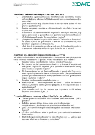 GdT	atención	domiciliaria	cuidados	paliativos	
SoVaMFiC	2019		
	
	
PREGUNTAS	EXPLORATORIAS	QUE	SE	PUEDEN	USAR	PDA	
1. ¿Has	tenido	a	alguien	cercano	que	haya	tenido	una	experiencia	con	una	
enfermedad	seria	o	la	muerte?	Si	tu	te	encontraras	en	esa	situación,	¿Qué	
esperarías?	
2. ¿Has	 pensado	 que	 hay	 circunstancias	 en	 las	 que	 vivir	 puede	 ser	 más	
gravoso	que	la	muerte?	
3. Cuando	piensas	en	encontrarte	críticamente	enfermo,	¿Qué	es	lo	que	más	
te	preocupa?	
4. Si	estuvieras	críticamente	enfermo	no	pudieras	hablar	por	ti	mismo,	¿hay	
alguna	persona	en	la	que	confías	para	que	tome	decisiones	médicas	por	
ti?	¿Están	tus	preferencias	documentadas	o	escritas?	
5. ¿Has	pensado	si	querrías	que	te	hicieran	una	RCP	si	murieras	de	repente?	
Te	 puedo	 explicar	 en	 qué	 consiste	 la	 RCP	 en	 tus	 circunstancias	 y	 qué	
beneficios	u	opciones	tendrías	con	ella.	
6. ¿Qué	tipo	de	tratamiento	querrías	y	cuál	otro	declinarías	si	te	pusieras	
críticamente	enfermo	y	no	fueras	capaz	de	hablar	por	ti	mismo?	
	
	
INICIANDO	UNA	DISCUSIÓN	SOBRE	CUIDADOS	PALIATIVOS		
Iniciar	discusión	cuando	el	paciente	se	encuentra	relativamente	bien:	¿Has	pensado	
sobre	el	tipo	de	cuidados	que	te	gustaría	recibir	cuándo	estés	más	enfermo?	
1. Focalizar	en	una	hospitalización	reciente	o	visita	a	Urgencias:	
• Este	ingreso,	me	hace	preguntarme	si	quieres	ir	siempre	al	hospital	cada	
vez	 que	 tu	 respiración	 empeore.	 ¿Has	 pensado	 en	 quedarte	 en	 casa	 y	
cómo	tu	disnea	se	podría	mejorar?	
• Me	doy	cuenta	que	has	ido	3	veces	a	Urgencias	el	pasado	año.	Esto	a	veces	
es	un	signo	de	que	tu	enfermedad	está	empeorando.	¿Has	pensado	dónde	
quieres	que	tu	enfermedad	se	maneje	y	sobre	los	cuidados	que	tú	quieres	
seguir	o	evitar	en	el	futuro?	
2. Focalizar	en	síntomas	incontrolados	como	….:	
• Parece	 que	 tu	 ….	 	 está	 empeorando.	 El	 sentir	 ….	 puede	 dar	 miedo	 o	
ansiedad.	¿Cómo	te	sientes?¿Tienes	preguntas	o	preocupaciones	que	te	
gustaría	aclarar?	
• ¿Has	 pensado	 en	 el	 tipo	 de	 cuidados	 que	 te	 gustaría	 recibir	 cuándo	
empeore	bruscamente	el/la	….?	
	
Preguntas	útiles	para	conversar	sobre	el	final	de	la	vida	y	objetivos	
• “Parece	que	su	situación	clínica	ha	variado	en	los	últimos	meses...	¿Ud.	lo	
percibe?”	
• Debido	a	que	este	último	tiempo	están	ocurriendo	muchas	
complicaciones…	¿Cuáles	son	sus	pensamientos	sobre	el	futuro?	
• ¿Está	Usted	preocupado	por	cómo	están	yendo	las	cosas	en	este	último	
tiempo?	
• ¿Prefiere	que	hablemos	sobre	lo	que	le	está	generando	miedo	o	ansiedad	
últimamente?	
• Eta	Usted	experimentando	cada	vez	más	dificultad	para	….				¿piensa	que	
esto	va	a	influir	en	su	futuro	en	el	corto	plazo?”	
	
 
