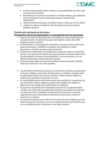 GdT	atención	domiciliaria	cuidados	paliativos	
SoVaMFiC	2019		
• Si	está	usted	pensando	sobre	su	futuro	y	las	posibilidades	de	morir	¿qué	
es	lo	que	más	le	asusta?.	
• Basándonos	en	lo	que	le	ha	ocurrido	en	el	último	tiempo.	¿que	preferiría	
que	no	hiciésemos	como	tratamiento	porque	le	ha	generado	
sufrimiento?”	
• ¿Dónde	preferiría	Ud.	pasar	sus	últimos	meses	o	días,	que	sería	lo	ideal?”	
• ¿Cuáles	son	ahora	sus	objetivos	más	deseados	en	los	que	nosotros	
podamos	ayudar?”	
	
Planificación	anticipada	de	decisiones.		
Perspectiva	de	los	profesionales	vs.	perspectiva	de	los	pacientes		
1. Preparar	la	toma	de	decisiones	para	el	momento	en	el	que	el	paciente	sea	
incapaz	de	hecho.	También	forma	parte	del	objetivo	central	de	la	PAD	
prepararse	para	la	muerte		
2. Su	fundamento	es	el	principio	de	autonomía,	y	el	ejercicio	del	control	en	la	
toma	de	decisiones.	También	lo	es	ayudar	a	los	familiares	a	tomar	
decisiones,	y	evitarles	una	gran	carga	emocional.	
3. El	punto	más	importante	es	conseguir	que	el	paciente	realice	una	directiva	
previa.	Es	un	proceso	de	relación	social,	que	permite	confrontar	ideas	sobre	
la	enfermedad	y	la	muerte	con	los	familiares	,	y	no	es	necesario,	ni	es	un	
objetivo	del	proceso	realizar	directivas	previas	
4. El	proceso	tiene	lugar	en	el	seno	de	la	relación	medico	paciente	También	
tiene	que	involucrar	a	los	seres	queridos.	
		
		
• Los	formularios	(directivas	previas)	son	instrumentos	educativos	que	facilitan	
el	proceso:	obligan	a	estructurar	las	discusiones;	a	clarificar	conceptos	sobre	
la	enfermedad,	el	final	de	la	vida	y	la	muerte;	a	definir	valores,	objetivos	y	
preferencias;	a	facilitar	la	discusión	con	otros	
• Es	recomendable	que	las	directivas	previas	sean	específicas	y	no	genéricas,	ya	
que	al	articular	valores,	objetivos	y	preferencias	ayudan	a	los	médicos	a	
aplicarlas;	en	la	medida	de	lo	posible	deben	ser	validadas	
• En	el	proceso	de	planificación	anticipada	de	decisiones	el	profesional	debe	
clarificar	con	el	paciente	sus	preferencias	de	forma	que	puedan	ser	aplicadas	
a	la	situación	clínica;	identificar	la	información	que	necesita	el	paciente;	
asegurarse	de	que	el	representante	interviene	en	el	proceso;	y	revisar	el	
proceso	en	su	conjunto	
• La	evaluación	del	proceso	se	centra	en	la	consecución	de	los	objetivos	que	son	
importantes	para	el	paciente,	y	no	en	la	cumplimentación	de	formularios,	que	
no	son	considerados	por	los	pacientes	como	algo	necesario	
	
	
	
	
	
	
	
	
	
	
 