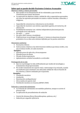 GdT	atención	domiciliaria	cuidados	paliativos	
SoVaMFiC	2019		
Sobre	qué	se	puede	decidir	Pacientes	Crónicos	Avanzados	
Objetivos	vitales	y	valores	personales	
• Que	ayuden	en	la	interpretación	de	los	voluntades	y	que	sirvan	de	
orientación	para	tomar	decisiones	
• La	expresión	de	objetivos	vitales,	calidad	de	vida	y	expectativas	personales,	
así	como	las	opciones	personales	en	cuanto	a	valores	morales,	culturales,	o	
religiosos.	
	
o Capacidad	de	comunicarse	y	relacionarse	con	los	demás	
o Capacidad	de	mantener	una	mínima	capacidad	cognitiva,	de	memoria	y	de	
abstracción	
o Posibilidad	de	mantener	una		mínima	independencia	funcional	para	las	
actividades	de	la	vida	diaria	
o No	sufrir	……		grave	
o No	sufrir	dolor	intenso	e	invalidante	
o Preferencia	por	no	prolongar	la	vida	por	sı	́	misma	en	situaciones	de	grave	
pronóstico	si	no	se	dan	unos	mínimos	definidos	por	los	puntos	anteriores	
	
Situaciones	sanitarias	
• Escenarios	clínicos	
• Instrucciones	relativas	a	las	intervenciones	médicas	que	desea	recibir,	y	las	
que	no	desea	recibir,	en	cada	escenario	
Ejemplos:		
o Episodio	grave	de	infección	y	broncoespasmo	
o Episodio	grave	de	disnea	
o Parada	cardiorrespiratoria	
o Aplastamiento	vertebral	secundario	a	corticoides	
	
Prolongación	de	la	vida	
• Que	no	se	prolongue	la	vida	artificialmente	por	medio	de	tecnologías	y	
tratamientos	desproporcionados	
• No	recibir	tratamiento	de	soporte	vital,	o	interrumpir	el	ya	iniciado,	cuando	
sea	inefectivo	para	mantener	una	adecuada	calidad	de	vida	en	función	de	
los	criterios	y	valores	señalados	por	el	paciente.	
Ejemplos:		
o Ventilación	mecánica	
o Intubación	
o Reanimación	cardiopulmonar	
o Otros	medios	de	soporte	vital	
o Ventilación	mecánica	no	invasiva	(BIPAP,	CPAP)	
	
Paliación	y	control	del	sufrimiento	
• La	evitación	de	sufrimiento	con	medidas	paliativas,	aunque	se	acorte	el	
proceso	vital	
• La	aplicación	de	procedimientos	de	sedación	
	
o Control	de	síntomas	físicos	(benzodiacepinas,	opiáceos,	etc.)		
o Sedación	por	angustia	refractaria	
	
	
 