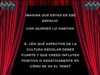 Imagina que estas en ese espacio  con quienes lo habitan. 4. ¿En qué aspectos de la cultura escolar debes fijarte y que crees influyen positiva o negativamente en cómo se da el tema? 