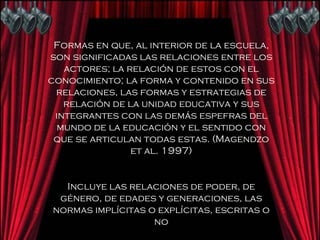 Formas en que, al interior de la escuela, son significadas las relaciones entre los actores; la relación de estos con el conocimiento; la forma y contenido en sus relaciones, las formas y estrategias de relación de la unidad educativa y sus integrantes con las demás espefras del mundo de la educación y el sentido con que se articulan todas estas. (Magendzo et al. 1997) Incluye las relaciones de poder, de género, de edades y generaciones, las normas implícitas o explícitas, escritas o no 