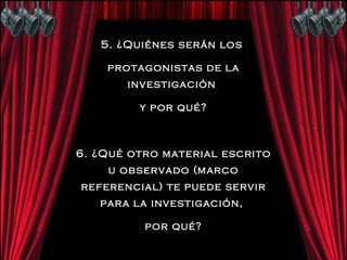 5. ¿Quiénes serán los  protagonistas de la investigación  y por qué? 6. ¿Qué otro material escrito u observado (marco referencial) te puede servir para la investigación,  por qué? 