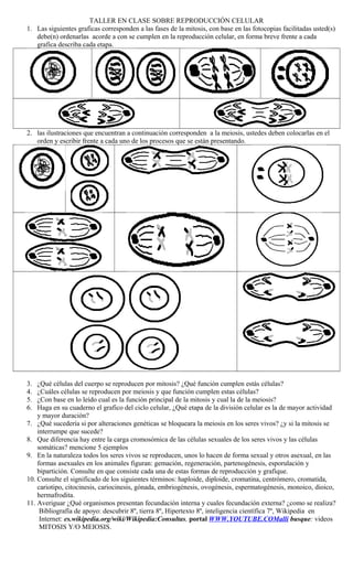 TALLER EN CLASE SOBRE REPRODUCCIÓN CELULAR
1. Las siguientes graficas corresponden a las fases de la mitosis, con base en las fotocopias facilitadas usted(s)
debe(n) ordenarlas acorde a con se cumplen en la reproducción celular, en forma breve frente a cada
grafica describa cada etapa.
2. las ilustraciones que encuentran a continuación corresponden a la meiosis, ustedes deben colocarlas en el
orden y escribir frente a cada uno de los procesos que se están presentando.
3. ¿Qué células del cuerpo se reproducen por mitosis? ¿Qué función cumplen estás células?
4. ¿Cuáles células se reproducen por meiosis y que función cumplen estas células?
5. ¿Con base en lo leído cual es la función principal de la mitosis y cual la de la meiosis?
6. Haga en su cuaderno el grafico del ciclo celular, ¿Qué etapa de la división celular es la de mayor actividad
y mayor duración?
7. ¿Qué sucedería si por alteraciones genéticas se bloqueara la meiosis en los seres vivos? ¿y si la mitosis se
interrumpe que sucede?
8. Que diferencia hay entre la carga cromosómica de las células sexuales de los seres vivos y las células
somáticas? mencione 5 ejemplos
9. En la naturaleza todos los seres vivos se reproducen, unos lo hacen de forma sexual y otros asexual, en las
formas asexuales en los animales figuran: gemación, regeneración, partenogénesis, esporulación y
bipartición. Consulte en que consiste cada una de estas formas de reproducción y grafique.
10. Consulte el significado de los siguientes términos: haploide, diploide, cromatina, centrómero, cromatida,
cariotipo, citocinesis, cariocinesis, gónada, embriogénesis, ovogénesis, espermatogénesis, monoico, dioico,
hermafrodita.
11. Averiguar ¿Qué organismos presentan fecundación interna y cuales fecundación externa? ¿como se realiza?
Bibliografía de apoyo: descubrir 8º, tierra 8º, Hipertexto 8º, inteligencia científica 7º, Wikipedia en
Internet: es.wikipedia.org/wiki/Wikipedia:Consultas, portal WWW.YOUTUBE.COMalli busque: videos
MITOSIS Y/O MEIOSIS.
 