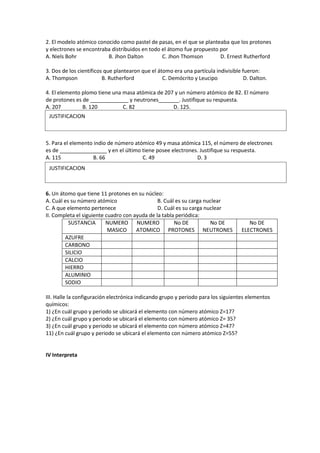 2. El modelo atómico conocido como pastel de pasas, en el que se planteaba que los protones
y electrones se encontraba distribuidos en todo el átomo fue propuesto por
A. Niels Bohr B. Jhon Dalton C. Jhon Thomson D. Ernest Rutherford
3. Dos de los científicos que plantearon que el átomo era una partícula indivisible fueron:
A. Thompson B. Rutherford C. Demócrito y Leucipo D. Dalton.
4. El elemento plomo tiene una masa atómica de 207 y un número atómico de 82. El número
de protones es de _____________ y neutrones_______. Justifique su respuesta.
A. 207 B. 120 C. 82 D. 125.
5. Para el elemento indio de número atómico 49 y masa atómica 115, el número de electrones
es de ________________ y en el último tiene posee electrones. Justifique su respuesta.
A. 115 B. 66 C. 49 D. 3
6. Un átomo que tiene 11 protones en su núcleo:
A. Cuál es su número atómico B. Cuál es su carga nuclear
C. A que elemento pertenece D. Cuál es su carga nuclear
II. Completa el siguiente cuadro con ayuda de la tabla periódica:
SUSTANCIA NUMERO
MASICO
NUMERO
ATOMICO
No DE
PROTONES
No DE
NEUTRONES
No DE
ELECTRONES
AZUFRE
CARBONO
SILICIO
CALCIO
HIERRO
ALUMINIO
SODIO
III. Halle la configuración electrónica indicando grupo y periodo para los siguientes elementos
químicos:
1) ¿En cuál grupo y periodo se ubicará el elemento con número atómico Z=17?
2) ¿En cuál grupo y periodo se ubicará el elemento con número atómico Z= 35?
3) ¿En cuál grupo y periodo se ubicará el elemento con número atómico Z=47?
11) ¿En cuál grupo y periodo se ubicará el elemento con número atómico Z=55?
IV Interpreta
JUSTIFICACION
JUSTIFICACION
 