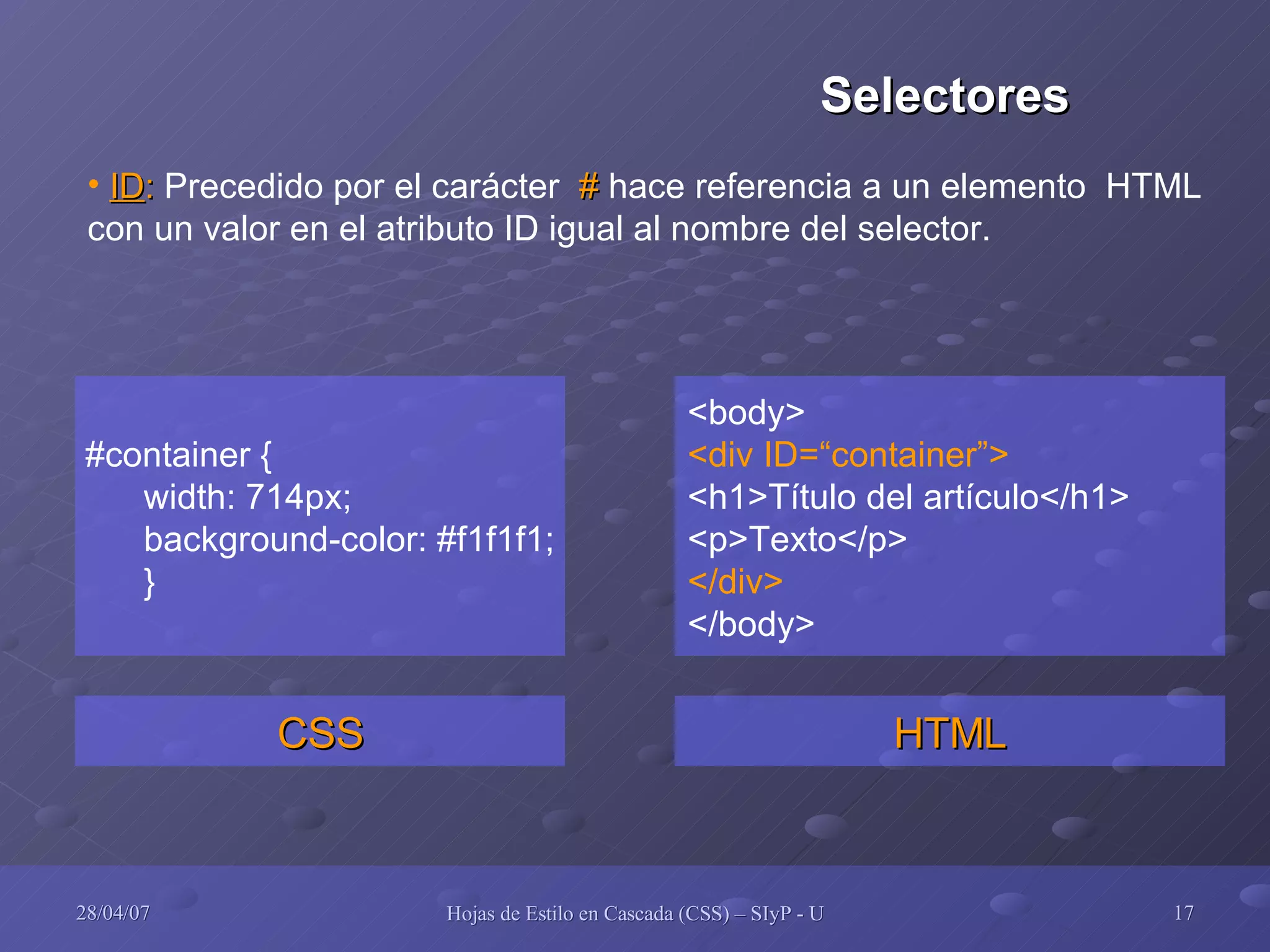 #container { width: 714px; background-color: #f1f1f1; } CSS <body> <div ID=“container”> <h1>Título del artículo</h1> <p>Texto</p> </div> </body> HTML ID :  Precedido por el carácter  #  hace referencia a un elemento  HTML con un valor en el atributo ID igual al nombre del selector. Selectores 