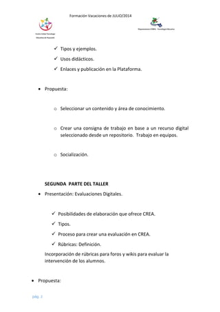 Formación Vacaciones de JULIO/2014
 Tipos y ejemplos.
 Usos didácticos.
 Enlaces y publicación en la Plataforma.
• Propuesta:
o Seleccionar un contenido y área de conocimiento.
o Crear una consigna de trabajo en base a un recurso digital
seleccionado desde un repositorio. Trabajo en equipos.
o Socialización.
SEGUNDA PARTE DEL TALLER
• Presentación: Evaluaciones Digitales.
 Posibilidades de elaboración que ofrece CREA.
 Tipos.
 Proceso para crear una evaluación en CREA.
 Rúbricas: Definición.
Incorporación de rúbricas para foros y wikis para evaluar la
intervención de los alumnos.
• Propuesta:
pág. 2
 