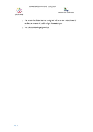 Formación Vacaciones de JULIO/2014
o De acuerdo al contenido programático antes seleccionado
elaborar una evaluación digital en equipos.
o Socialización de propuestas.
pág. 3
 