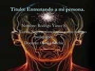 Titulo: Entrenando a mi persona. Nombre: Rodrigo Yánez S.   Curso: Nuevas tecnologías como recurso pedagógico Docente: Cecilia Ritchie 