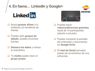 ©
4. En faena… LinkedIn y Google+
Repsol. Comunicación Digital, abril 2014
 Busca grupos afines a tu
profesión y/o temáticas de
interés
 Puedes abrir grupos de
debate, puedes encontrar
fuentes
 Destaca los datos y menos
lo anecdótico
 Tu medio puede crear un
grupo propio
 Puedes hacer
videoconferencias gratuitas
hasta de 10 participantes
(abierto o privado)
 Puedes compartir la pantalla
del ordenador y documentos
en Google Drive
 El chat de Gmail (privado)
puede ser el comienzo de una
entrevista
 