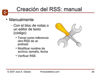 Creación del RSS: manual Manualmente Con el bloc de notas o un editor de texto (código) Tomar como referencia otro RSS de un podcast Modificar nombre de archivo, tamaño, fecha Verificar RSS 