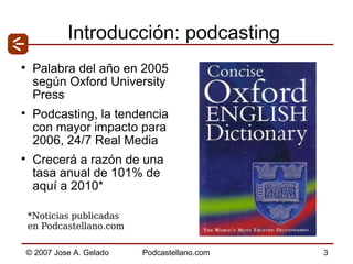 Introducción: podcasting Palabra del año en 2005 según Oxford University Press Podcasting, la tendencia con mayor impacto para 2006, 24/7 Real Media Crecerá a razón de una tasa anual de 101% de aquí a 2010* *Noticias publicadas  en Podcastellano.com 
