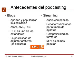 Antecedentes del podcasting Blogs Aportan y popularizan la sindicación Atom, XML, RSS RSS es uno de los estándares  La posibilidad de adjuntar archivos (enclosures) Streaming Audio comprimido Servidores limitados por número de oyentes Compatibilidad de formatos MP3 es el más popular 