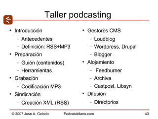 Taller podcasting Introducción Antecedentes Definición: RSS+MP3 Preparación Guión (contenidos) Herramientas Grabación Codificación MP3 Sindicación Creación XML (RSS) Gestores CMS Loudblog Wordpress, Drupal Blogger Alojamiento Feedburner Archive  Castpost, Libsyn Difusión Directorios 