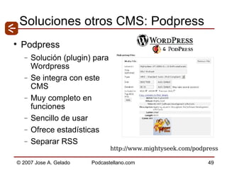 Soluciones otros CMS: Podpress Podpress Solución (plugin) para Wordpress  Se integra con este CMS Muy completo en funciones Sencillo de usar Ofrece estadísticas Separar RSS http://www.mightyseek.com/podpress 