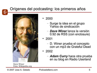 Orígenes del podcasting: los primeros años 2000 Surge la idea en el grupo Yahoo de sindicación Dave Winer  lanza la versión 0.92 de RSS (con enclosure) 2001 D. Winer prueba el concepto con un mp3 de Grateful Dead 2002 Adam Curry  hace otra prueba en su blog en Radio Userland Dave Winer  Foto: Wikipedia.org 