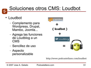 Soluciones otros CMS: Loudbot Loudbot Complemento para Wordpress, Drupal, Mambo, Joomla... Agrega las funciones de Loudblog a un CMS Sencillez de uso Aspecto personalizable http://www.podcastellano.com/loudbot 