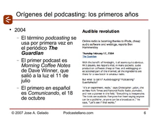 Orígenes del podcasting: los primeros años 2004 El término  podcasting  se usa por primera vez en el periódico  The Guardian El primer podcast es  Morning Coffee Notes  de Dave Winner, que salió a la luz el 11 de julio El primero en español es  Comunicando , el 18 de octubre 
