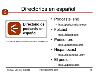 Directorios en español Podcastellano http://podcastellano.com   Folcast  http://folcast.com  Podsonoro  http://podsonoro.com  Hispanocast http://hispanocast.com  El podio  http://elpodio.com http://www.podcastellano.com/directorios-podcasts  