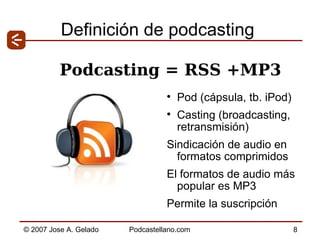 Definición de podcasting Pod (cápsula, tb. iPod)  Casting (broadcasting, retransmisión) Sindicación de audio en formatos comprimidos El formatos de audio más popular es MP3 Permite la suscripción Podcasting = RSS +MP3 