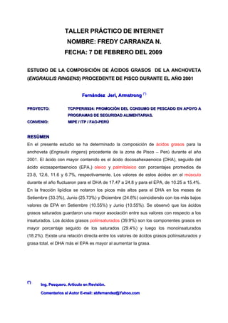 TALLER PRÁCTICO DE INTERNET
                    NOMBRE: FREDY CARRANZA N.
                   FECHA: 7 DE FEBRERO DEL 2009

ESTUDIO DE LA COMPOSICIÒN DE ÀCIDOS GRASOS DE LA ANCHOVETA
(ENGRAULIS RINGENS) PROCEDENTE DE PISCO DURANTE EL AÑO 2001
           RINGENS)


                            Fernández Jeri, Armstrong (*)

PROYECTO:            TCP/PER/8924: PROMOCIÒN DEL CONSUMO DE PESCADO EN APOYO A
                     PROGRAMAS DE SEGURIDAD ALIMENTARIAS.
CONVENIO:            MIPE / ITP / FAO-PERÙ


RESÙMEN
En el presente estudio se ha determinado la composición de ácidos grasos para la
anchoveta (Engraulis ringens) procedente de la zona de Pisco – Perú durante el año
2001. El ácido con mayor contenido es el ácido docosahexaenoico (DHA), seguido del
ácido eicosapentaenoico (EPA,) oleico y palmitoleico con porcentajes promedios de
23.8, 12.6, 11.6 y 6.7%, respectivamente. Los valores de estos ácidos en el músculo
durante el año fluctuaron para el DHA de 17.47 a 24.8 y para el EPA, de 10.25 a 15.4%.
En la fracción lipídica se notaron los picos más altos para el DHA en los meses de
Setiembre (33.3%), Junio (25.73%) y Diciembre (24.8%) coincidiendo con los más bajos
valores de EPA en Setiembre (10.55%) y Junio (10.55%). Se observó que los ácidos
grasos saturados guardaron una mayor asociación entre sus valores con respecto a los
insaturados. Los ácidos grasos poliinsaturados (39.9%) son los componentes grasos en
mayor porcentaje seguido de los saturados (29.4%) y luego los monoinsaturados
(18.2%). Existe una relación directa entre los valores de ácidos grasos poliinsaturados y
grasa total, el DHA más el EPA es mayor al aumentar la grasa.




(*)
      Ing. Pesquero. Artículo en Revisión.

      Comentarios al Autor E-mail: abfernandez@Yahoo.com
 