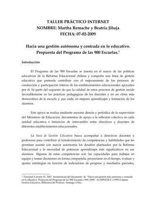 TALLER PRÁCTICO INTERNET
             NOMBRE: Martha Remache y Beatriz Jibaja
                      FECHA: 07-02-2009


   Hacia una gestión autónoma y centrada en lo educativo.
        Propuesta del Programa de las 900 Escuelas. 1

Introducción

       El Programa de las 900 Escuelas se inserta en el marco de las políticas
educativas de la Reforma Educacional chilena y comporta una línea de gestión
educativa que pretende contribuir con el mejoramiento de los procesos de
conducción y participación interna de los establecimientos educacionales apoyados
por él. Se parte del supuesto de que la calidad de estos procesos de gestión incide
favorablemente en las prácticas pedagógicas de los docentes y en un clima más
democrático de la escuela y, por ende, en mejores aprendizajes y formación de los
alumnos.


       Este apoyo se realiza mediante asesoría directa y periódica de la supervisión
del Ministerio de Educación, documentos de apoyo a la reflexión colectiva en cada
unidad educativa e instancias de intercambio entre directivos y docentes de
diferentes establecimientos educacionales.


       La línea de Gestión Educativa busca acompañar a directivos docentes y
profesores para contribuir al fortalecimiento de competencias y habilidades que les
permitan asumir con mayor autonomía los desafíos planteados por la Reforma
Educacional y la necesidad de potenciar aprendizajes más significativos en sus
alumnos. Algunas de estas competencias son: las capacidades para trabajar en
equipo y tomar decisiones en forma compartida, proyectarse en el tiempo, evaluar y
ajustar estrategias en función de indicadores de progreso y resultados parciales,



1 Trinidad  Larraín H, 2002. Actualización del documento de “Hacia una gestión más autónoma y centrada
en lo educativo. Propuesta del Programa de las 900 Escuelas 1998-2000”. En MINEDUC (1999) Carpeta
Gestión Educativa. Biblioteca del Profesor. Santiago, Chile.
 