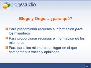 Blogs y Ongs… ¿para qué? Para proporcionar recursos e información  para   los miembros Para proporcionar recursos e información  de  los miembros Para dar a los miembros un lugar en el que compartir sus voces y opiniones 