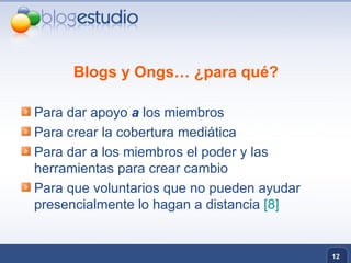 Blogs y Ongs… ¿para qué? Para dar apoyo  a  los miembros Para crear la cobertura mediática  Para dar a los miembros el poder y las herramientas para crear cambio Para que voluntarios que no pueden ayudar presencialmente lo hagan a distancia  [8] 