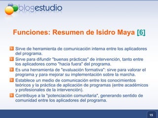 Funciones: Resumen de Isidro Maya  [6] Sirve de herramienta de comunicación interna entre los aplicadores del programa. Sirve para difundir "buenas prácticas" de intervención, tanto entre los aplicadores como "hacia fuera" del programa. Es una herramienta de "evaluación formativa": sirve para valorar el programa y para mejorar su implementación sobre la marcha. Establece un medio de comunicación entre los conocimientos teóricos y la práctica de aplicación de programas (entre académicos y profesionales de la intervención). Contribuye a la "potenciación comunitaria", generando sentido de comunidad entre los aplicadores del programa. 