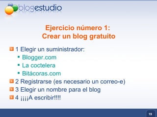 Ejercicio número 1:  Crear un blog gratuito 1 Elegir un suministrador: Blogger.com La coctelera Bitácoras.com 2 Registrarse (es necesario un correo-e) 3 Elegir un nombre para el blog 4 ¡¡¡¡A escribir!!!! 