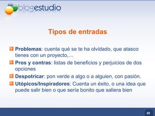 Tipos de entradas Problemas : cuenta qué se te ha olvidado, que atasco tienes con un proyecto,… Pros y contras : listas de beneficios y perjuicios de dos opciones  Despotricar : pon verde a algo o a alguien, con pasión. Utópicos/Inspiradores : Cuenta un éxito, o una idea que puede salir bien o que sería bonito que saliera bien 