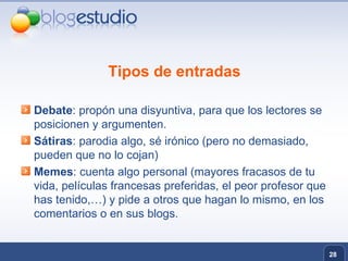 Tipos de entradas Debate : propón una disyuntiva, para que los lectores se posicionen y argumenten.  Sátiras : parodia algo, sé irónico (pero no demasiado, pueden que no lo cojan) Memes : cuenta algo personal (mayores fracasos de tu vida, películas francesas preferidas, el peor profesor que has tenido,…) y pide a otros que hagan lo mismo, en los comentarios o en sus blogs. 