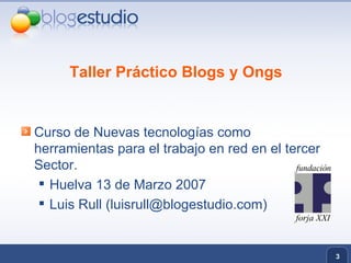 Taller Práctico Blogs y Ongs Curso de Nuevas tecnologías como herramientas para el trabajo en red en el tercer Sector. Huelva 13 de Marzo 2007 Luis Rull (luisrull@blogestudio.com) 