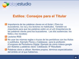 Estilos: Consejos para el Titular Importancia de las palabras claves en el titular  ( Para los buscadores, los rss y los lectores no habituales. También es importante para que las palabras estén en el url)  (Importancia de las palabras claves para los buscadores.  Las dos audiencias: los fieles y los novatos) Lectores RSS  No usar las mismas reglas o trucos de los periódicos con los títulos o subtítulos. Ejemplo Flores y Calabazas  para la profesión (Congreso de Periodismo Digital. Ejemplo de cómo indexa google por titulares y palabras clave: Calabazas: 8º Resultado  Palabras clave a utilizar: Nombre propios, términos especializados del ámbito en el que hablamos. 