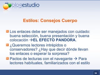 Estilos: Consejos Cuerpo Los enlaces debe ser manejados con cuidado: buena selección, buena presentación y buena colocación   EL EFECTO PANDORA .  ¿Queremos lectores intrépidos o conservadores? ¿Hay que decir dónde llevan los enlaces o esperar la sorpresa? Pactos de lecturas con el navegante    Para lectores habituales, familiarizados con el estilo 