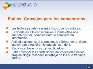 Estilos: Consejos para los comentarios Los lectores suelen ser más listos que los autores. Es donde está la conversación. Donde otros nos pueden ayudar, complementar o completar la información Actitud dialogante: si te presentas públicamente, debes asumir que otros dirán lo que piensan de ti. Reconocer los errores…y rectificarlos. Saber recoger las aportaciones de los lectores en los propios blogs: reconoce el trabajo de los que trabajan para ti. 