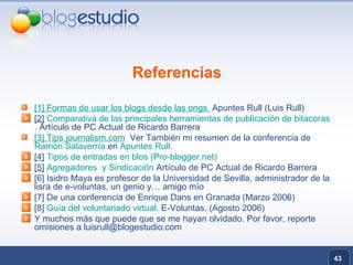 Referencias [1]   Formas de usar los blogs desde las  ongs   Apuntes Rull (Luis Rull) [2]   Comparativa de las principales herramientas de publicación de  bitacoras .  Artículo de PC Actual de Ricardo Barrera [3]   Tips   journalism.com   Ver También mi resumen de la conferencia de  Ramón  Salaverría   en  Apuntes Rull . [4]   Tipos de entradas en  blos  (Pro- blogger.net ) [5]   Agregadores  y Sindicación  Artículo de PC Actual de Ricardo Barrera [6] Isidro Maya es profesor de la Universidad de Sevilla, administrador de la lisra de e-voluntas, un genio y… amigo mío [7] De una conferencia de Enrique Dans en Granada (Marzo 2006) [8]  Guía del voluntariado virtual.  E-Voluntas. (Agosto 2006) Y muchos más que puede que se me hayan olvidado. Por favor, reporte omisiones a luisrull@blogestudio.com 