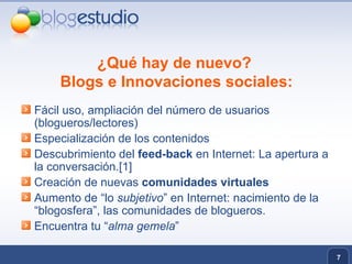 ¿Qué hay de nuevo?  Blogs e Innovaciones sociales: Fácil uso, ampliación del número de usuarios (blogueros/lectores) Especialización de los contenidos Descubrimiento del  feed-back  en Internet: La apertura a la conversación.[1] Creación de nuevas  comunidades virtuales Aumento de “lo  subjetivo ” en Internet: nacimiento de la “blogosfera”, las comunidades de blogueros. Encuentra tu “ alma gemela ” 